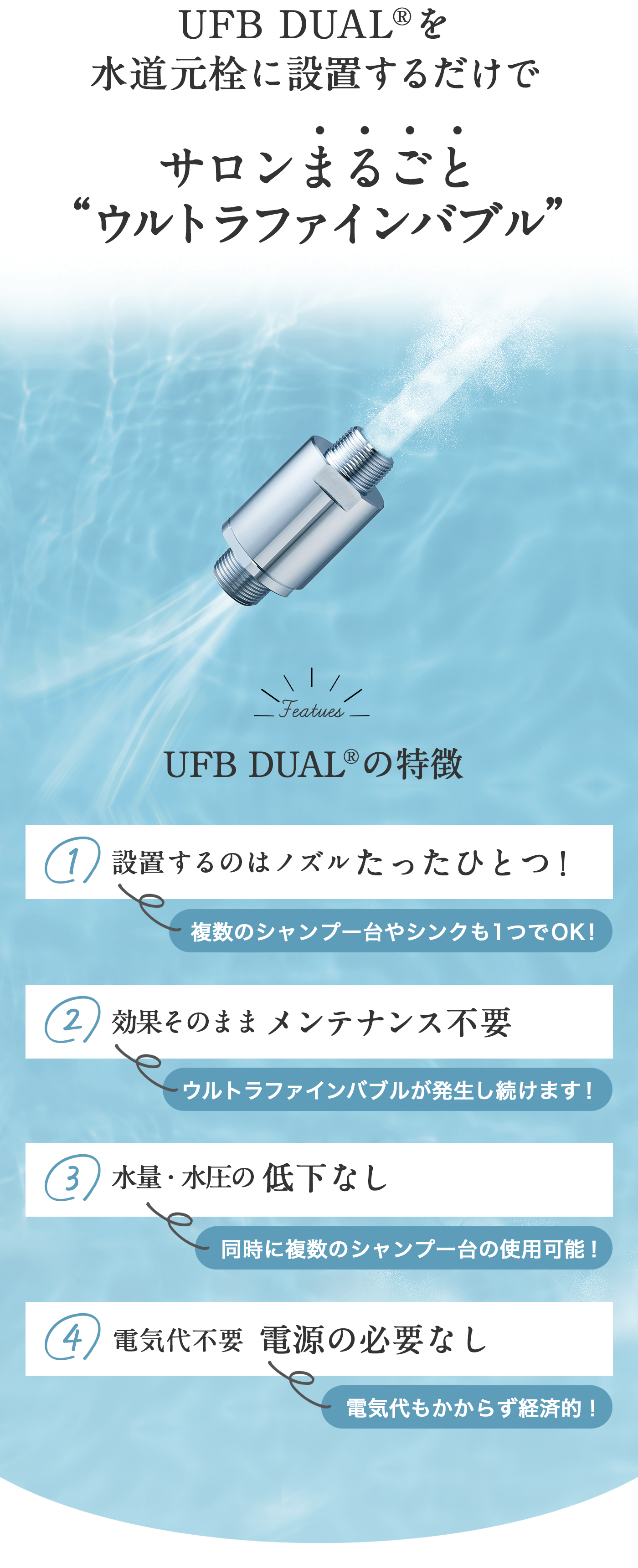 UFB DUAL®︎を水道元栓に設置するだけで​サロンまるごとウルトラファインバブル UFB DUAL®︎の特徴 1設置するのはノズルたったひとつ！複数のシャンプー台やシンクも1つでOK! 2効果そのままメンテナンス不要ウルトラファインバブルが発生し続けます！ 3水量・水圧の低下なし同時に複数のシャンプー台の使用可能！ 4電気代不要電源の必要なし 電気代もかからず経済的！