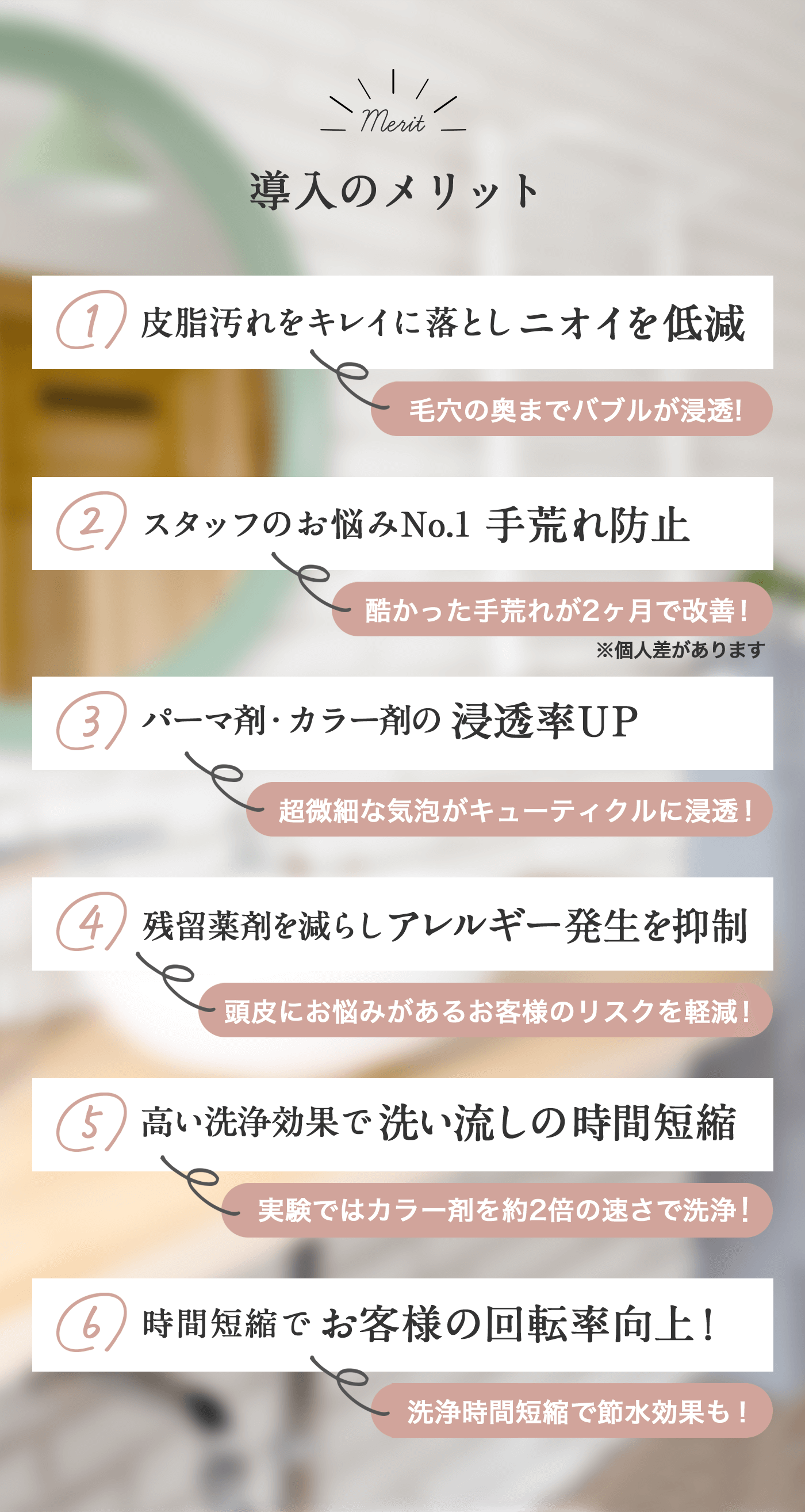 導入のメリット 1皮脂汚れをキレイに落としニオイを低減 毛穴の奥までバブルが浸透! 2スタッフのお悩みNo.1手荒れ防止酷かった手荒れが２か月で改善※個人差があります 3パーマ剤・カラー剤の浸透率UP超微細な気泡がキューティクルに浸透! 4残留薬剤を減らしアレルギー発生を抑制 頭皮にお悩みがあるお客様のリスクを軽減! 5高い洗浄効果で洗い流しの時間短縮 実験ではカラー剤を約2倍の速さで洗浄! 6時間短縮でお客様の回転率向上! 洗浄時間短縮で節水効果も!