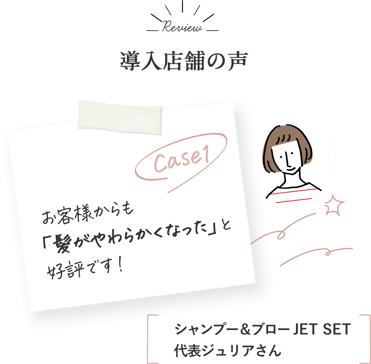 導入店舗の声 case1お客様からも「髪がやわらかくなった」と好評です！シャンプー＆ブローJET SET 代表ジュリアさん